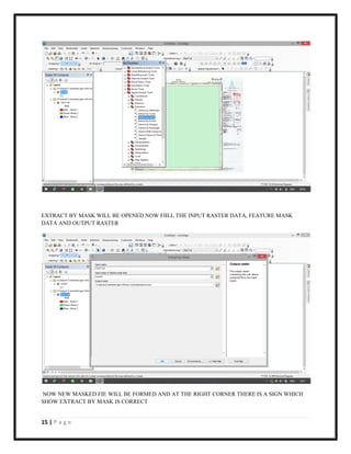 15 | P a g e
EXTRACT BY MASK WILL BE OPENED NOW FIILL THE INPUT RASTER DATA, FEATURE MASK
DATA AND OUTPUT RASTER
NOW NEW MASKED FIE WILL BE FORMED AND AT THE RIGHT CORNER THERE IS A SIGN WHICH
SHOW EXTRACT BY MASK IS CORRECT
 