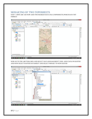 17 | P a g e
MOSAICING OF TWO TOPOSHEETS
STEP 1- OPEN ARC GIS NOW ADD TWO MASKED DATA FILE (TOPOSHEETS) WHICH IS IN TIFF
FORMAT
NOW GO TO THE ARCTOOL BOX AND SELECT DATA MANAGEMENT TOOL AND CLICK ON RASTER
AND NOW SELECT RASTER DATASHEET AND SELECT MOSAIC TO NEW RASTER
 