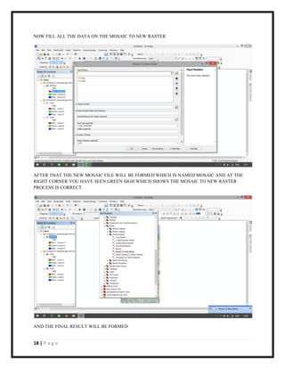 18 | P a g e
NOW FILL ALL THE DATA ON THE MOSAIC TO NEW RASTER
AFTER THAT THE NEW MOSAIC FILE WILL BE FORMED WHICH IS NAMED MOSAIC AND AT THE
RIGHT CORNER YOU HAVE SEEN GREEN SIGH WHICH SHOWS THE MOSAIC TO NEW RASTER
PROCESS IS CORRECT
AND THE FINAL RESULT WILL BE FORMED
 