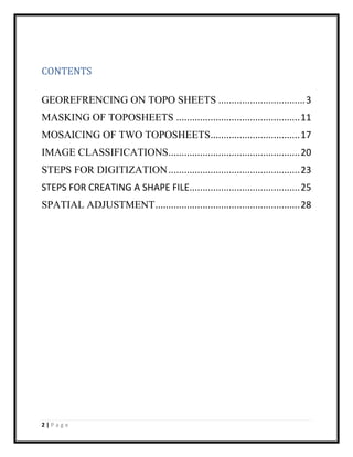 2 | P a g e
CONTENTS
GEOREFRENCING ON TOPO SHEETS .................................3
MASKING OF TOPOSHEETS ...............................................11
MOSAICING OF TWO TOPOSHEETS..................................17
IMAGE CLASSIFICATIONS..................................................20
STEPS FOR DIGITIZATION..................................................23
STEPS FOR CREATING A SHAPE FILE..........................................25
SPATIAL ADJUSTMENT.......................................................28
 