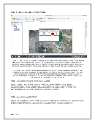 21 | P a g e
STEP 3: CREATING A TRAINING SAMPLE.
LEFT CLICK ON THE DRAW POLYGON OPTION AND DIGITIZE A POLYGON FOR A PARTICULAR
CLASSIFICATION. FOR EXAMPLE: A WATER BODY. (PIXELS OF A PARTICULAR RESOLUTION AND
COLOUR WILL BE SELECTED AND FURTHER CLASSIFIED.) SELECT THE TRAINING SAMPLE
MANAGER OPTION AND UPDATE THE INFORMATION LIKE COLOUR. COLUMN OF VALUE AND
COUNT WILL BE UPDATED AUTOMATICALLY.
STEP 5: CREATING SIMILAR TRAINING SAMPLES.
REPEAT STEP 3 AGAIN AND CREATE MORE TRAINING SAMPLES FOR IMAGE
CLASSIFICATION. (LIKE GREEN AREAS, RESIDENTIAL AREAS ETC.) UPDATE THE
INFORMATION OF ALL THE TRAINING SAMPLES CREATED.
STEP 6: IMAGE CLASSIFICATION
CLICK ON CLASSIFICATION, THEN SELECT INTERACTIVE SUPERVISED CLASSIFICATION.
IT EXECUTES MAXIMUM LIKELIHOOD CLASSIFICATION USING SAMPLE SET.
: RIGHT CLICK ON THE TOOLBAR AND SELECT THE IMAGE CLASSIFICATION. A DIALOGUE BOX OF
IMAGE CLASSIFICATION WILL APPEAR ON THE WINDOW. THE DIALOGUE BOX COMPRISES OF
TRAINING SAMPLE MANAGER, DRAW POLYGON OPTION, SELECT TRAINING SAMPLE AND CLEAR
TRAINING SAMPLE OPTION. THE IMAGE THAT HAS TO BE CLASSIFIED WILL BE PRE-SELECTED.
 
