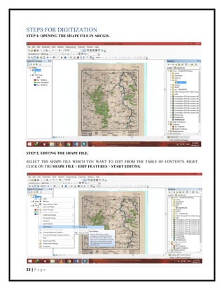 23 | P a g e
STEPS FOR DIGITIZATION
STEP 1: OPENING THE SHAPE FILE IN ARCGIS.
STEP 2: EDITING THE SHAPE FILE.
SELECT THE SHAPE FILE WHICH YOU WANT TO EDIT FROM THE TABLE OF CONTENTS. RIGHT
CLICK ON THE SHAPE FILE > EDIT FEATURES > START EDITING.
 
