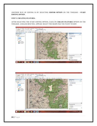 24 | P a g e
ANOTHER WAY OF EDITING IS BY SELECTING EDITOR OPTION ON THE TOOLBAR > START
EDITING OPTION.
STEP 3: CREATING FEATURES.
AFTER SELECTING THE START EDITING OPTION, CLICK ON CREATE FEATURES OPTION ON THE
TOOLBAR. A DIALOG BOX WILL APPEAR. SELECT THE SHAPE FILE YOU WANT TO EDIT.
 