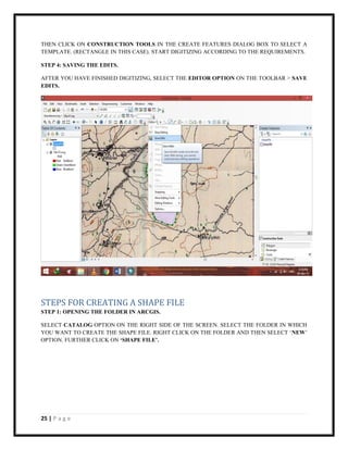 25 | P a g e
THEN CLICK ON CONSTRUCTION TOOLS IN THE CREATE FEATURES DIALOG BOX TO SELECT A
TEMPLATE. (RECTANGLE IN THIS CASE). START DIGITIZING ACCORDING TO THE REQUIREMENTS.
STEP 4: SAVING THE EDITS.
AFTER YOU HAVE FINISHED DIGITIZING, SELECT THE EDITOR OPTION ON THE TOOLBAR > SAVE
EDITS.
STEPS FOR CREATING A SHAPE FILE
STEP 1: OPENING THE FOLDER IN ARCGIS.
SELECT CATALOG OPTION ON THE RIGHT SIDE OF THE SCREEN. SELECT THE FOLDER IN WHICH
YOU WANT TO CREATE THE SHAPE FILE. RIGHT CLICK ON THE FOLDER AND THEN SELECT ‘NEW’
OPTION. FURTHER CLICK ON ‘SHAPE FILE’.
 