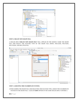 26 | P a g e
STEP 2: CREATE NEW SHAPE FILE.
A DIALOG BOX ‘CREATE NEW SHAPE FILE’ WILL APPEAR ON THE SCREEN. NAME THE SHAPE
FILE AND SELECT THE FEATURE TYPE OF THE SHAPE FILE (POINT, POLYLINE, POLYGON,
MULTILINE, AND MULTIPATCH).
STEP 3: ASSIGNING THE CO-ORDINATE SYSTEM.
AFTER NAMING THE SHAPE FILE AND SELECTING THE FEATURE TYPE, ASSIGN THE CO-ORDINATE
SYSTEM TO THE SHAPE FILE. CLICK ON EDIT OPTION IN THE SAME DIALOG BOX. FURTHER A
 