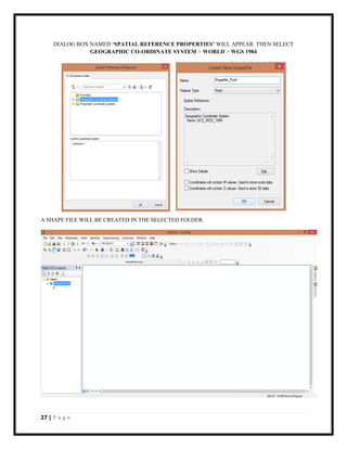 27 | P a g e
DIALOG BOX NAMED ‘SPATIAL REFERENCE PROPERTIES’ WILL APPEAR. THEN SELECT
GEOGRAPHIC CO-ORDINATE SYSTEM > WORLD > WGS 1984
A SHAPE FILE WILL BE CREATED IN THE SELECTED FOLDER.
 