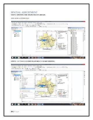 28 | P a g e
SPATIAL ADJUSTMENT
STEP 1: OPENING THE SHAPE FILE IN ARCGIS.
AND ALSO A OTHER FILE.
STEP 2: GO THROUGH EDIT FEATURES TO START EDITING.
 