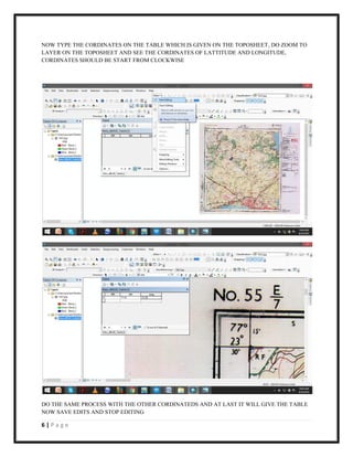 6 | P a g e
NOW TYPE THE CORDINATES ON THE TABLE WHICH IS GIVEN ON THE TOPOSHEET, DO ZOOM TO
LAYER ON THE TOPOSHEET AND SEE THE CORDINATES OF LATTITUDE AND LONGITUDE,
CORDINATES SHOULD BE START FROM CLOCKWISE
DO THE SAME PROCESS WITH THE OTHER CORDINATEDS AND AT LAST IT WILL GIVE THE TABLE
NOW SAVE EDITS AND STOP EDITING
 