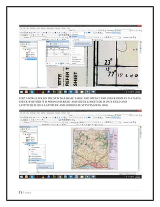 7 | P a g e
STEP 5-NOW CLICK ON THE NEW DATABASE TABLE AND OPEN IT AND CHECK DISPLAY X-Y DATA
CHECK WHETHER IT IS WRONG OR RIGHT AND CHECK LONGITUDE IS ON X-FIELD AND
LATTITUDE IS ON Y-LATTITUDE AND CORDINATE SYSYTEM (WSG 1984)
 