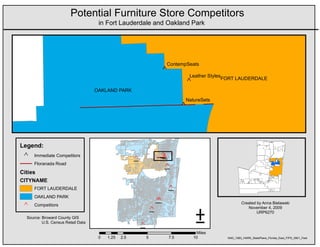 Potential Furniture Store Competitors
                                     in Fort Lauderdale and Oakland Park




                                                                          ContempSeats
                                                                      ^
                                                                                    Leather Styles
                                                                                                     FORT LAUDERDALE
                                                                                 ^
                                    OAKLAND PARK
                                                                                 NatureSets
                                                                                ^



Legend:
 ^   Immediate Competitors
                                                      _
                                                      ^               _
                                                                      ^
                                                                      _
                                                                      ^
                                                                      _
                                                                      ^
     Floranada Road
                                                                       _
                                                                       ^
Cities
CITYNAME
     FORT LAUDERDALE                                                      _
                                                                          ^
     OAKLAND PARK




                                                                                      ±
                                                                      _
                                                                      ^
                                                                      _
                                                                      ^                                        Created by Anna Bielawski
 ^   Competitors
                                                                                                                  November 4, 2009
                                                                  _
                                                                  ^                                                    URP6270
  Source: Broward County GIS
          U.S. Census Retail Data
                                                          _
                                                          ^
                                                                                      Miles
                                     0   1.25   2.5           5           7.5        10                NAD_1983_HARN_StatePlane_Florida_East_FIPS_0901_Feet
 