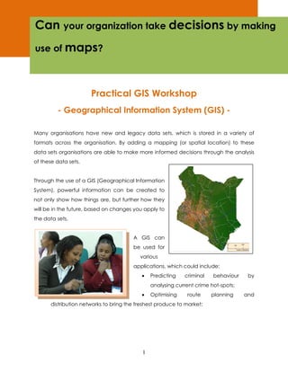 Can your organization take decisions by making
use of maps?



                      Practical GIS Workshop
         - Geographical Information System (GIS) -

Many organisations have new and legacy data sets, which is stored in a variety of
formats across the organisation. By adding a mapping (or spatial location) to these
data sets organisations are able to make more informed decisions through the analysis
of these data sets.


Through the use of a GIS (Geographical Information
System), powerful information can be created to
not only show how things are, but further how they
will be in the future, based on changes you apply to
the data sets.


                                       A GIS can
                                       be used for
                                          various
                                       applications, which could include:
                                           •   Predicting   criminal    behaviour    by
                                               analysing current crime hot-spots;
                                           •   Optimising    route     planning     and
      distribution networks to bring the freshest produce to market;




                                           1
 