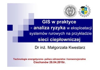 GIS w praktyce
- analiza ryzyka w eksploatacji
systemów rurowych na przykładzie
sieci ciepłowniczej
Dr inż. Małgorzata Kwestarz
Technologie energetyczne- paliwa odnawialne i konwencjonalne
Ciechanów 28.04.2016r.
 