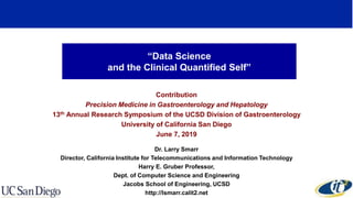 “Data Science
and the Clinical Quantified Self”
Contribution
Precision Medicine in Gastroenterology and Hepatology
13th Annual Research Symposium of the UCSD Division of Gastroenterology
University of California San Diego
June 7, 2019
Dr. Larry Smarr
Director, California Institute for Telecommunications and Information Technology
Harry E. Gruber Professor,
Dept. of Computer Science and Engineering
Jacobs School of Engineering, UCSD
http://lsmarr.calit2.net
 