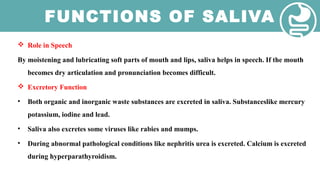 FUNCTIONS OF SALIVA
 Role in Speech
By moistening and lubricating soft parts of mouth and lips, saliva helps in speech. If the mouth
becomes dry articulation and pronunciation becomes difficult.
 Excretory Function
• Both organic and inorganic waste substances are excreted in saliva. Substanceslike mercury
potassium, iodine and lead.
• Saliva also excretes some viruses like rabies and mumps.
• During abnormal pathological conditions like nephritis urea is excreted. Calcium is excreted
during hyperparathyroidism.
 