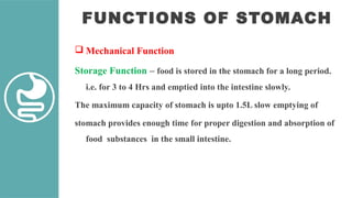 FUNCTIONS OF STOMACH
 Mechanical Function
Storage Function – food is stored in the stomach for a long period.
i.e. for 3 to 4 Hrs and emptied into the intestine slowly.
The maximum capacity of stomach is upto 1.5L slow emptying of
stomach provides enough time for proper digestion and absorption of
food substances in the small intestine.
 