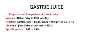 GASTRIC JUICE
• Properties and Composition of Gastric Juice
Volume: 1200 ml / day to 1500 ml / day.
Reaction: Gastric juice is highly acidic with a pH, of 0.9 to 1.2
(Acidity of juice is due to presence of HCL)
Specific gravity: 1.002 to 1.004
 