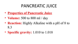 PANCREATIC JUICE
• Properties of Pancreatic Juice
• Volume: 500 to 800 ml / day
• Reaction: Highly Alkaline with a pH of 8 to
8.3
• Specific gravity: 1.010 to 1.018
 