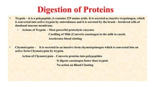 Digestion of Proteins
• Trypsin – it is a polypeptide, it contains 229 amino acids. It is secreted as inactive trypsinogen, which
is converted into active trypsin by enterokinase and it is secreted by the brush – bordered cells of
duodenal mucous membrane.
– Actions of Trypsin - Most powerful proteolytic enzymes
Curdling of Milk (Converts caseinogen in the milk to casein
Accelerates blood clotting
• Chymotrypsin - It is secreted in an inactive form chymotrpsinogen which is converted into an
active form Chymotrypsin by trypsin.
Action of Chymotrypsin – Converts proteins into polypeptides
It digests caseinogen faster than trypsin
No action on Blood Clooting
 