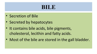 BILE
• Secretion of Bile
• Secreted by hepatocytes
• It contains bile acids, bile pigments,
cholesterol, lecithin and fatty acids.
• Most of the bile are stored in the gall bladder.
 
