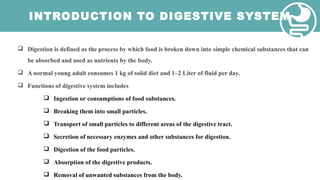 INTRODUCTION TO DIGESTIVE SYSTEM
 Digestion is defined as the process by which food is broken down into simple chemical substances that can
be absorbed and used as nutrients by the body.
 A normal young adult consumes 1 kg of solid diet and 1–2 Liter of fluid per day.
 Functions of digestive system includes
 Ingestion or consumptions of food substances.
 Breaking them into small particles.
 Transport of small particles to different areas of the digestive tract.
 Secretion of necessary enzymes and other substances for digestion.
 Digestion of the food particles.
 Absorption of the digestive products.
 Removal of unwanted substances from the body.
 