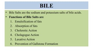 BILE
• Bile Salts are the sodium and potassium salts of bile acids.
• Functions of Bile Salts are
1. Emulsification of fats
2. Absorption of fats
3. Choleretic Action
4. Cholagogue Action
5. Laxative Action
6. Prevention of Gallstone Formation
 