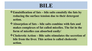 BILE
Emulsification of fats – bile salts emulsify the fats by
reducing the surface tension due to their detergent
action.
Absorption of fats – bile salts combine with fats and
makes complexes of fat called micelles. The fat in the
form of micelles can absorbed easily/
Choleretic Action – Bile salts stimulates the secretion of
bile from the liver. This action is called choleretic
action.
 