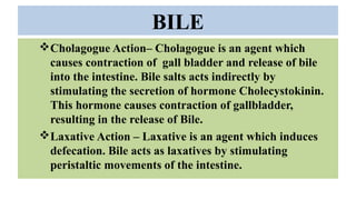 BILE
Cholagogue Action– Cholagogue is an agent which
causes contraction of gall bladder and release of bile
into the intestine. Bile salts acts indirectly by
stimulating the secretion of hormone Cholecystokinin.
This hormone causes contraction of gallbladder,
resulting in the release of Bile.
Laxative Action – Laxative is an agent which induces
defecation. Bile acts as laxatives by stimulating
peristaltic movements of the intestine.
 
