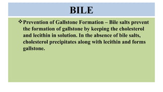 BILE
Prevention of Gallstone Formation – Bile salts prevent
the formation of gallstone by keeping the cholesterol
and lecithin in solution. In the absence of bile salts,
cholesterol precipitates along with lecithin and forms
gallstone.
 