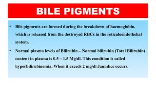 BILE PIGMENTS
• Bile pigments are formed during the breakdown of haemoglobin,
which is released from the destroyed RBCs in the reticuloendothelial
system.
• Normal plasma levels of Bilirubin – Normal bilirubin (Total Bilirubin)
content in plasma is 0.5 – 1.5 Mg/dl. This condition is called
hyperbilirubinemia. When it exceds 2 mg/dl Jaundice occurs.
 