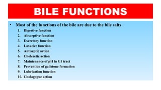 BILE FUNCTIONS
• Most of the functions of the bile are due to the bile salts
1. Digestive function
2. Absorptive function
3. Excretory function
4. Laxative function
5. Antiseptic action
6. Choleretic action
7. Maintenance of pH in GI tract
8. Prevention of gallstone formation
9. Lubrication function
10. Cholagogue action
 