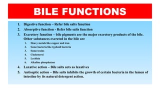 BILE FUNCTIONS
1. Digestive function – Refer bile salts function
2. Absorptive function - Refer bile salts function
3. Excretory function – bile pigments are the major excretory products of the bile.
Other substances excreted in the bile are
1. Heavy metals like copper and iron
2. Some bacteria like typhoid bacteria
3. Some toxins
4. Cholesterol
5. Lecithin
6. Alkaline phosphatase
4. Laxative action – Bile salts acts as laxatives
5. Antiseptic action – Bile salts inhibits the growth of certain bacteria in the lumen of
intestine by its natural detergent action.
 