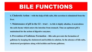 BILE FUNCTIONS
6. Choleretic Action – with the help of bile salts, bile secretion is stimulated from the
liver.
7. Maintenance of pH in the GI – tract – As bile is highly alkaline, it neutrakizes
the acid chyme which enters the intestine from stomach. Thus an optimum pH is
maintained for the action of digestive enzymes.
8. Prevention of Gallstone Formation – Bile salts prevents the formation of
gallstone by keeping the cholesterol and lecithin in solution. In the absence of bile salts,
cholesterol precipitates along with lecithin and forms gallstone.
 