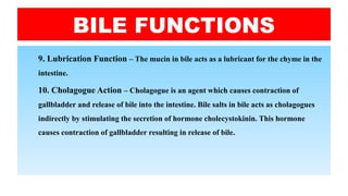 BILE FUNCTIONS
9. Lubrication Function – The mucin in bile acts as a lubricant for the chyme in the
intestine.
10. Cholagogue Action – Cholagogue is an agent which causes contraction of
gallbladder and release of bile into the intestine. Bile salts in bile acts as cholagogues
indirectly by stimulating the secretion of hormone cholecystokinin. This hormone
causes contraction of gallbladder resulting in release of bile.
 