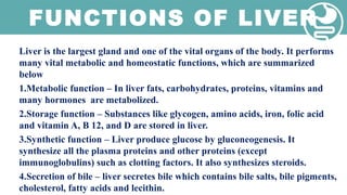 FUNCTIONS OF LIVER
Liver is the largest gland and one of the vital organs of the body. It performs
many vital metabolic and homeostatic functions, which are summarized
below
1.Metabolic function – In liver fats, carbohydrates, proteins, vitamins and
many hormones are metabolized.
2.Storage function – Substances like glycogen, amino acids, iron, folic acid
and vitamin A, B 12, and D are stored in liver.
3.Synthetic function – Liver produce glucose by gluconeogenesis. It
synthesize all the plasma proteins and other proteins (except
immunoglobulins) such as clotting factors. It also synthesizes steroids.
4.Secretion of bile – liver secretes bile which contains bile salts, bile pigments,
cholesterol, fatty acids and lecithin.
 