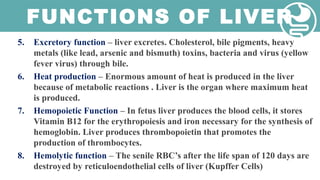 FUNCTIONS OF LIVER
5. Excretory function – liver excretes. Cholesterol, bile pigments, heavy
metals (like lead, arsenic and bismuth) toxins, bacteria and virus (yellow
fever virus) through bile.
6. Heat production – Enormous amount of heat is produced in the liver
because of metabolic reactions . Liver is the organ where maximum heat
is produced.
7. Hemopoietic Function – In fetus liver produces the blood cells, it stores
Vitamin B12 for the erythropoiesis and iron necessary for the synthesis of
hemoglobin. Liver produces thrombopoietin that promotes the
production of thrombocytes.
8. Hemolytic function – The senile RBC’s after the life span of 120 days are
destroyed by reticuloendothelial cells of liver (Kupffer Cells)
 
