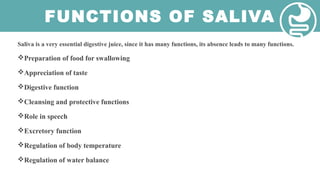 FUNCTIONS OF SALIVA
Saliva is a very essential digestive juice, since it has many functions, its absence leads to many functions.
Preparation of food for swallowing
Appreciation of taste
Digestive function
Cleansing and protective functions
Role in speech
Excretory function
Regulation of body temperature
Regulation of water balance
 