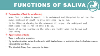 FUNCTIONS OF SALIVA
 Preparation of food for swallowing
• When food is taken in mouth, it is moistened and dissolved by saliva. The
mucus membrane of mouth is also moistened by saliva.
• It facilitates chewing by the movement of tongue, the moistened and
masticated food is rolled into a bolus.
• Mucin of saliva lubricates the bolus and facilitates the bolous and
swallowing.
 Appreciation of Taste
• Taste is a chemical sensation.
• By its solvent action, saliva dissolves the solid food substances, so that the dissolved substances can
stimulate the taste buds.
• The stimulated taste buds recognize the taste.
 