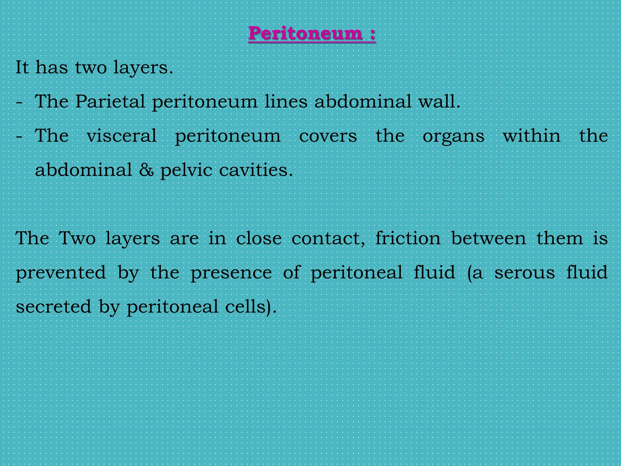 Peritoneum :
It has two layers.
- The Parietal peritoneum lines abdominal wall.
- The visceral peritoneum covers the organs within the
abdominal & pelvic cavities.
The Two layers are in close contact, friction between them is
prevented by the presence of peritoneal fluid (a serous fluid
secreted by peritoneal cells).
 