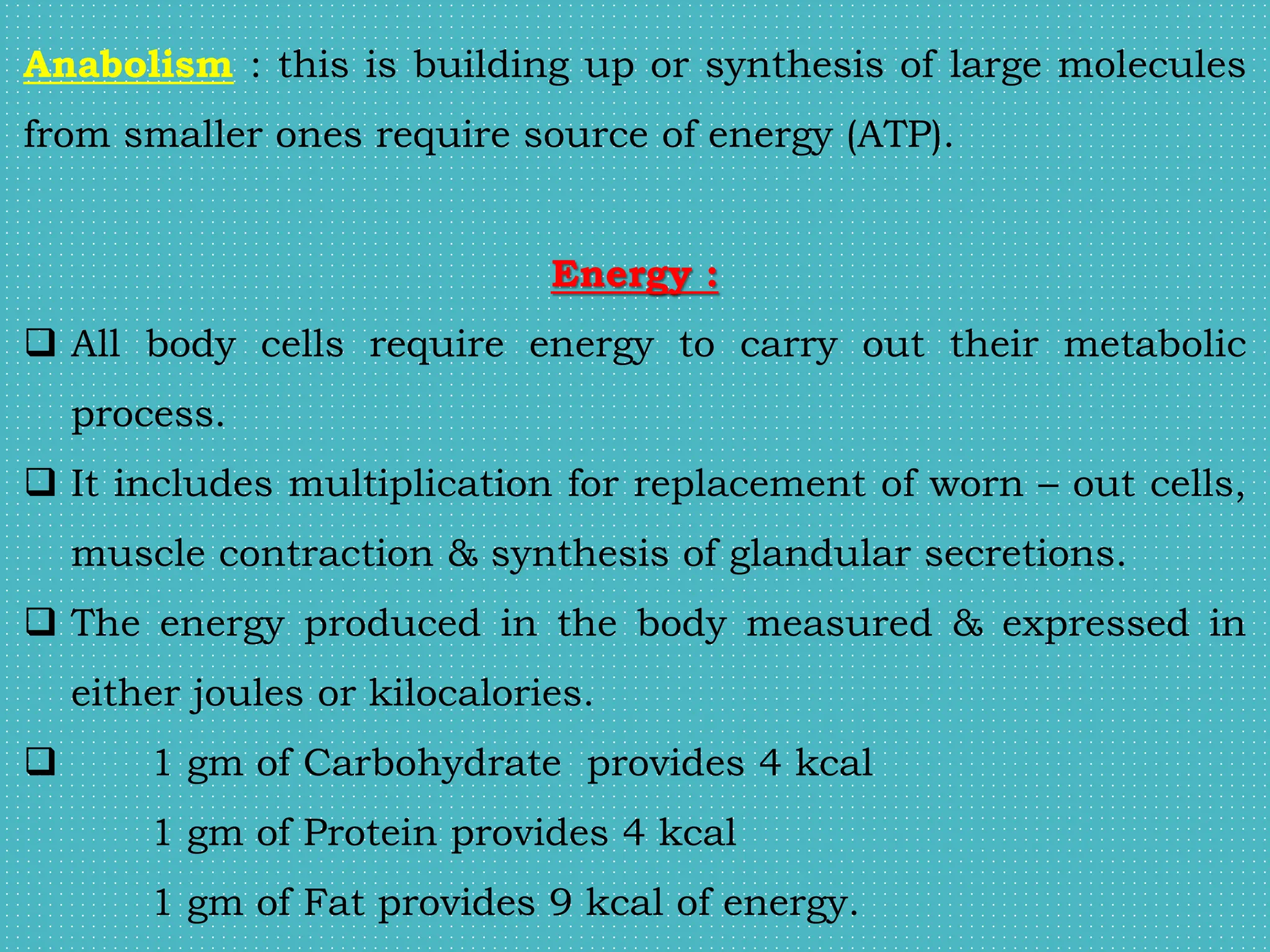 Anabolism : this is building up or synthesis of large molecules
from smaller ones require source of energy (ATP).
Energy :
 All body cells require energy to carry out their metabolic
process.
 It includes multiplication for replacement of worn – out cells,
muscle contraction & synthesis of glandular secretions.
 The energy produced in the body measured & expressed in
either joules or kilocalories.
 1 gm of Carbohydrate provides 4 kcal
1 gm of Protein provides 4 kcal
1 gm of Fat provides 9 kcal of energy.
 