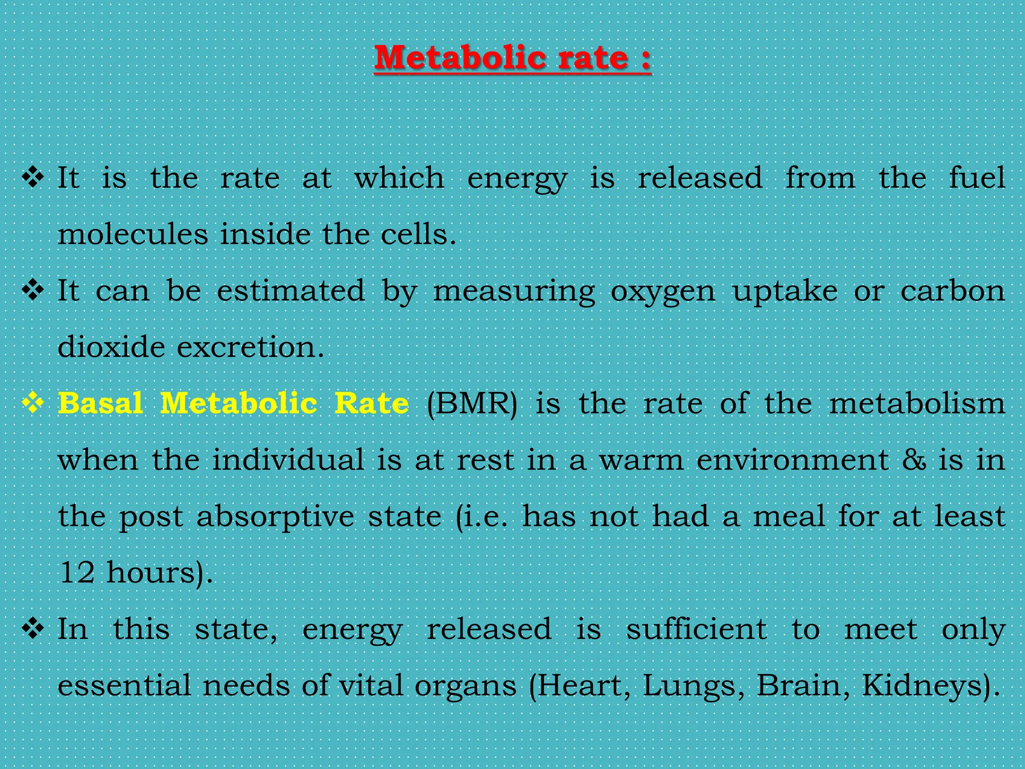 Metabolic rate :
 It is the rate at which energy is released from the fuel
molecules inside the cells.
 It can be estimated by measuring oxygen uptake or carbon
dioxide excretion.
 Basal Metabolic Rate (BMR) is the rate of the metabolism
when the individual is at rest in a warm environment & is in
the post absorptive state (i.e. has not had a meal for at least
12 hours).
 In this state, energy released is sufficient to meet only
essential needs of vital organs (Heart, Lungs, Brain, Kidneys).
 