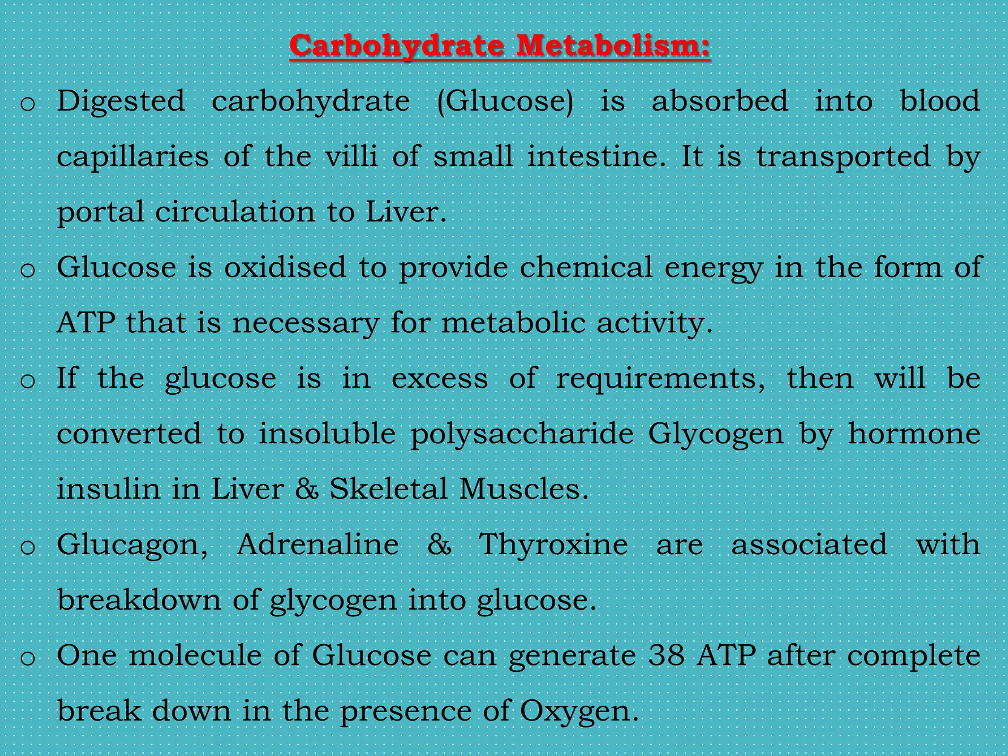 Carbohydrate Metabolism:
o Digested carbohydrate (Glucose) is absorbed into blood
capillaries of the villi of small intestine. It is transported by
portal circulation to Liver.
o Glucose is oxidised to provide chemical energy in the form of
ATP that is necessary for metabolic activity.
o If the glucose is in excess of requirements, then will be
converted to insoluble polysaccharide Glycogen by hormone
insulin in Liver & Skeletal Muscles.
o Glucagon, Adrenaline & Thyroxine are associated with
breakdown of glycogen into glucose.
o One molecule of Glucose can generate 38 ATP after complete
break down in the presence of Oxygen.
 