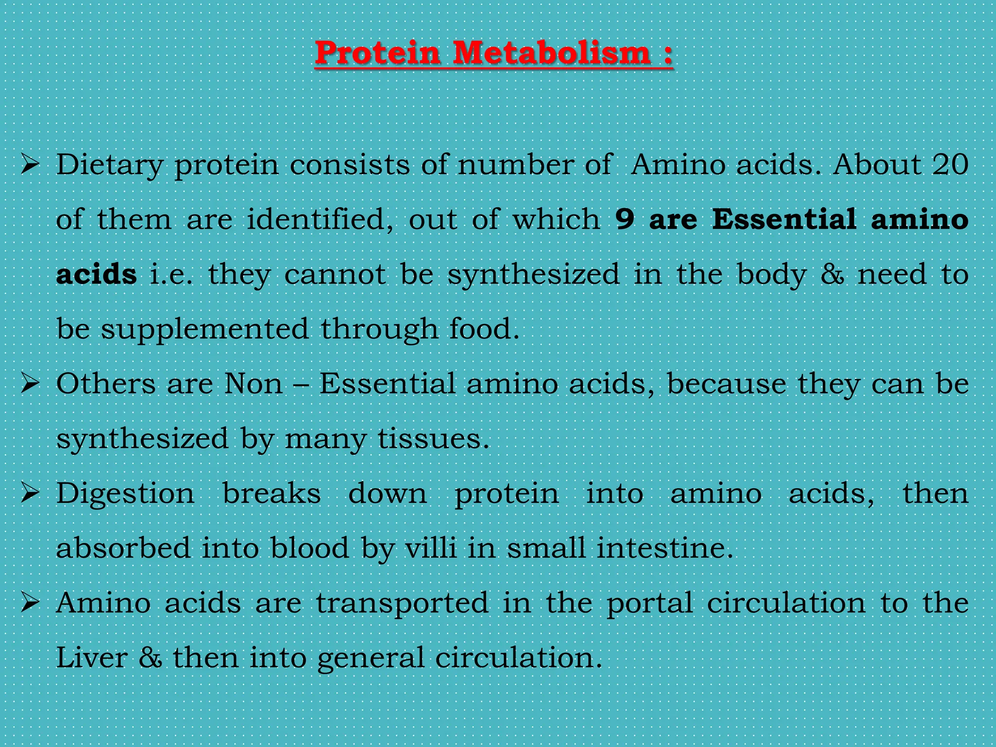 Protein Metabolism :
 Dietary protein consists of number of Amino acids. About 20
of them are identified, out of which 9 are Essential amino
acids i.e. they cannot be synthesized in the body & need to
be supplemented through food.
 Others are Non – Essential amino acids, because they can be
synthesized by many tissues.
 Digestion breaks down protein into amino acids, then
absorbed into blood by villi in small intestine.
 Amino acids are transported in the portal circulation to the
Liver & then into general circulation.
 