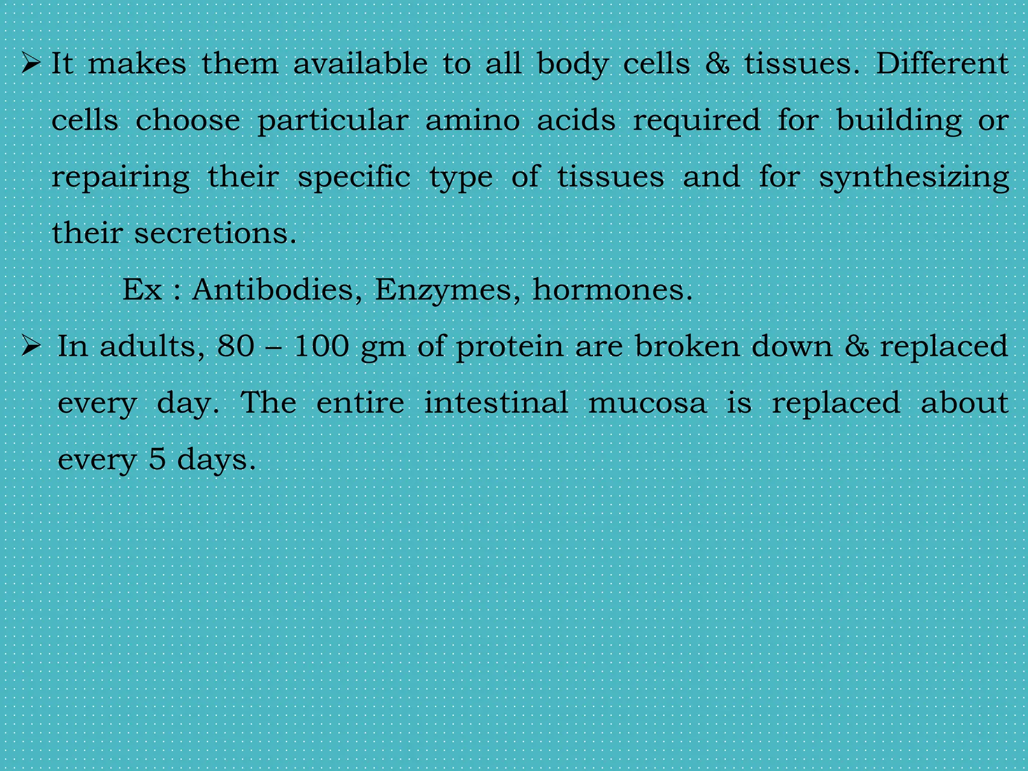  It makes them available to all body cells & tissues. Different
cells choose particular amino acids required for building or
repairing their specific type of tissues and for synthesizing
their secretions.
Ex : Antibodies, Enzymes, hormones.
 In adults, 80 – 100 gm of protein are broken down & replaced
every day. The entire intestinal mucosa is replaced about
every 5 days.
 