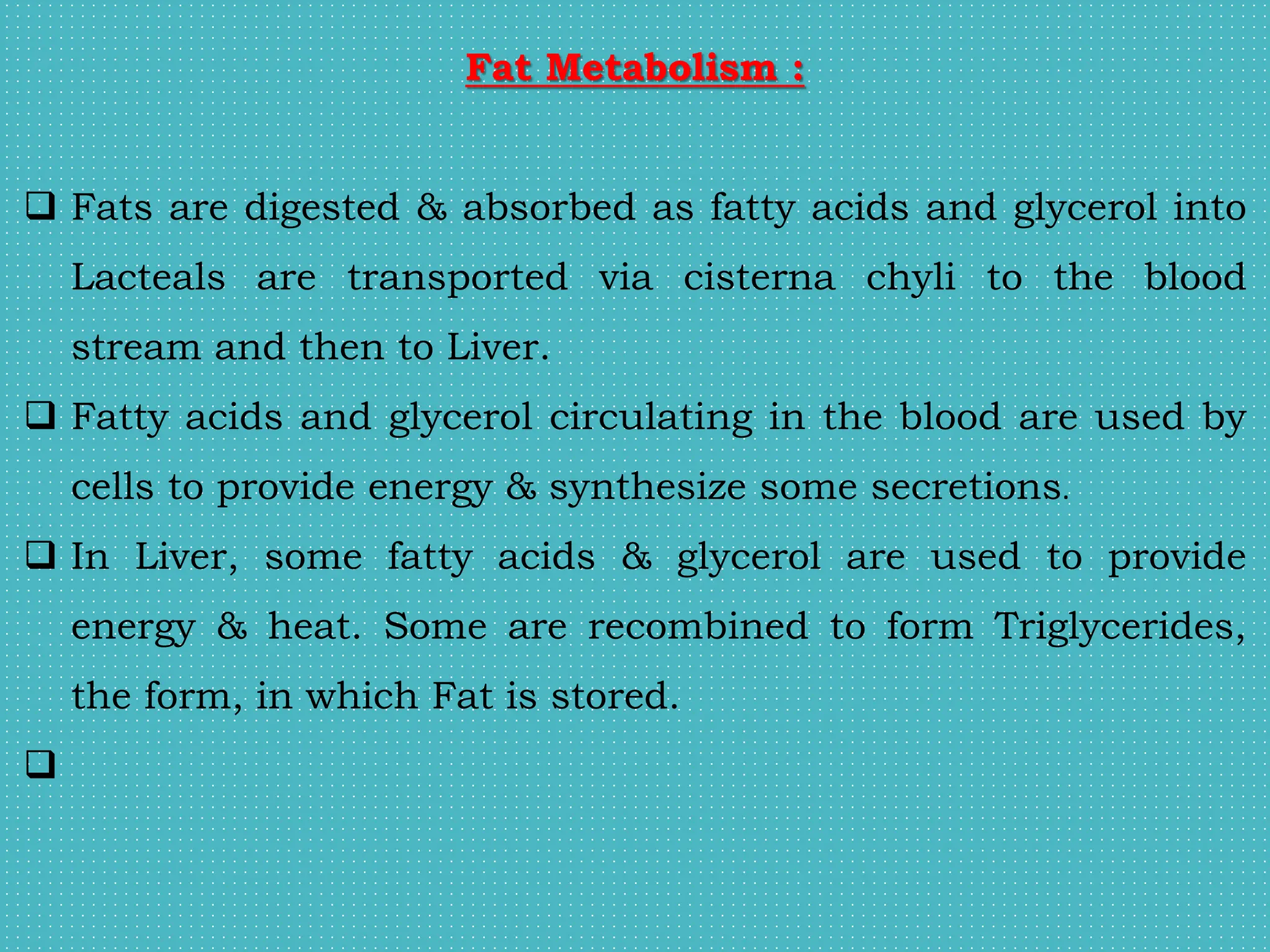 Fat Metabolism :
 Fats are digested & absorbed as fatty acids and glycerol into
Lacteals are transported via cisterna chyli to the blood
stream and then to Liver.
 Fatty acids and glycerol circulating in the blood are used by
cells to provide energy & synthesize some secretions.
 In Liver, some fatty acids & glycerol are used to provide
energy & heat. Some are recombined to form Triglycerides,
the form, in which Fat is stored.

 