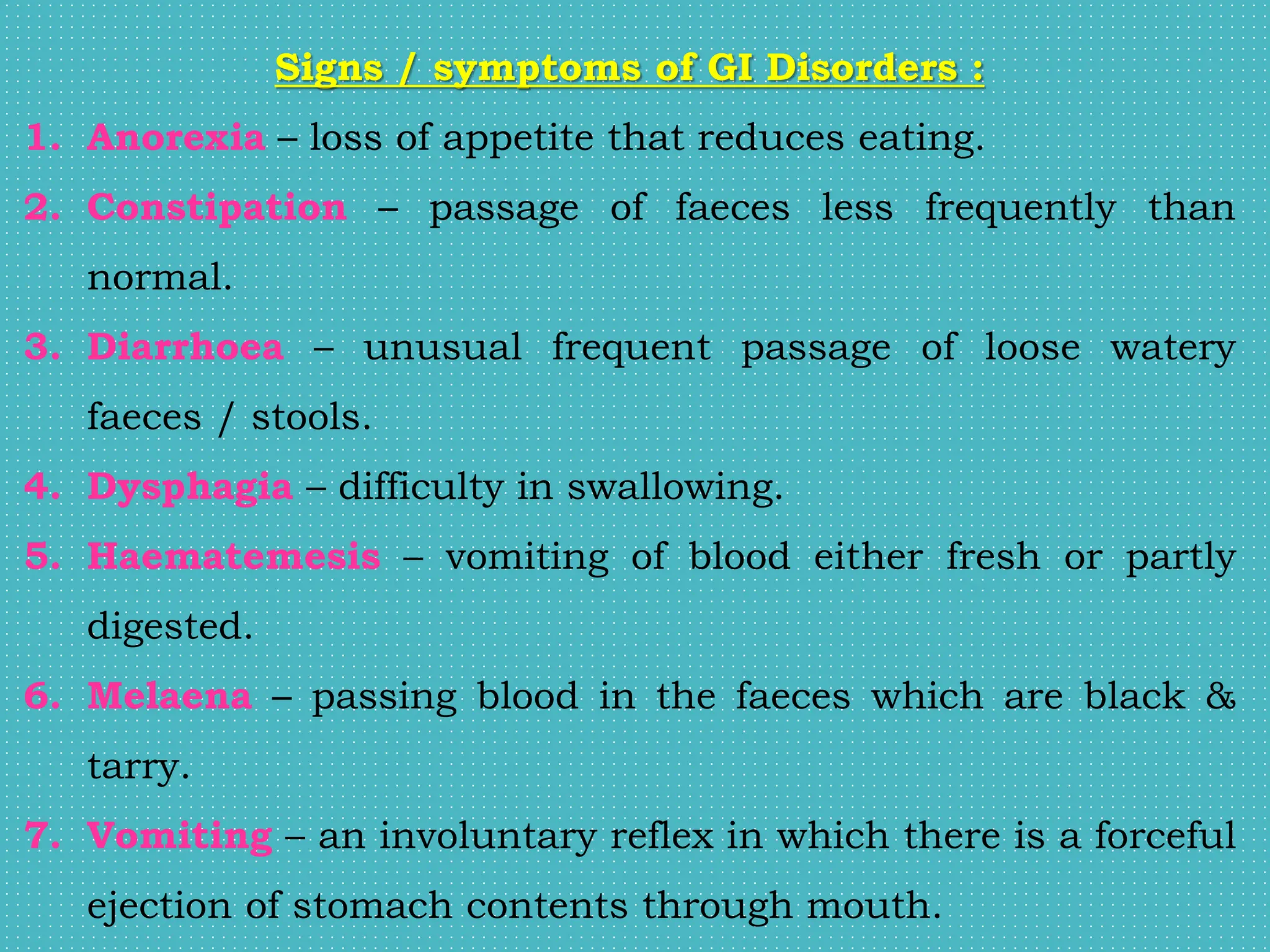 Signs / symptoms of GI Disorders :
1. Anorexia – loss of appetite that reduces eating.
2. Constipation – passage of faeces less frequently than
normal.
3. Diarrhoea – unusual frequent passage of loose watery
faeces / stools.
4. Dysphagia – difficulty in swallowing.
5. Haematemesis – vomiting of blood either fresh or partly
digested.
6. Melaena – passing blood in the faeces which are black &
tarry.
7. Vomiting – an involuntary reflex in which there is a forceful
ejection of stomach contents through mouth.
 
