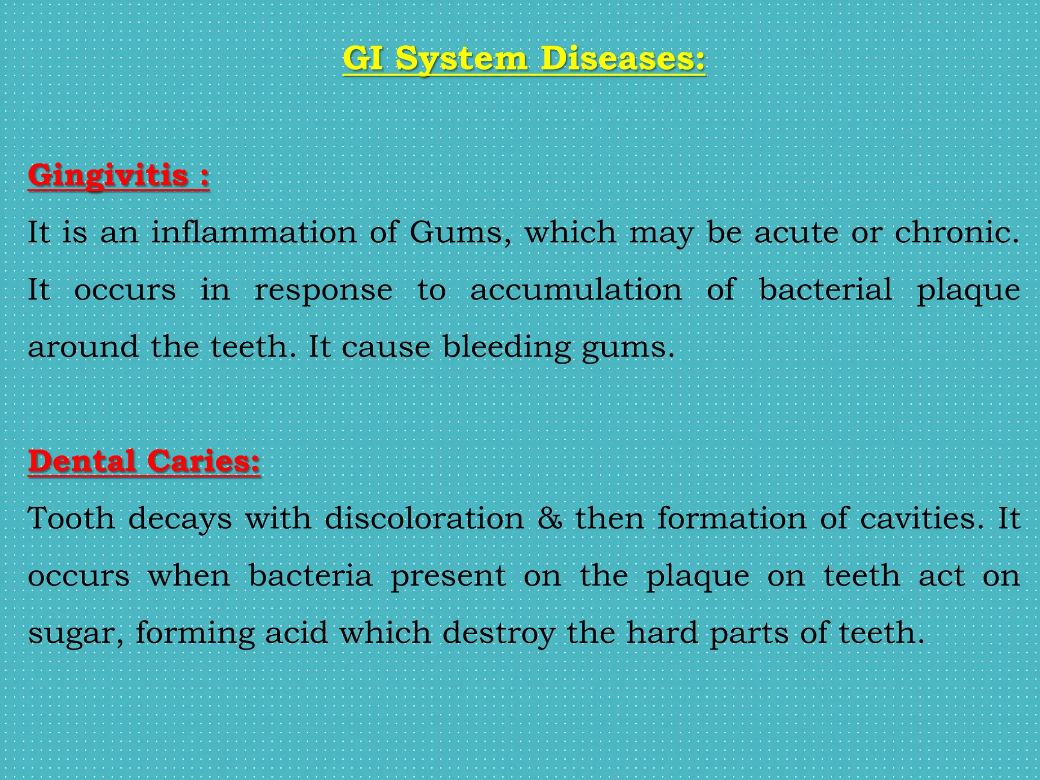 GI System Diseases:
Gingivitis :
It is an inflammation of Gums, which may be acute or chronic.
It occurs in response to accumulation of bacterial plaque
around the teeth. It cause bleeding gums.
Dental Caries:
Tooth decays with discoloration & then formation of cavities. It
occurs when bacteria present on the plaque on teeth act on
sugar, forming acid which destroy the hard parts of teeth.
 