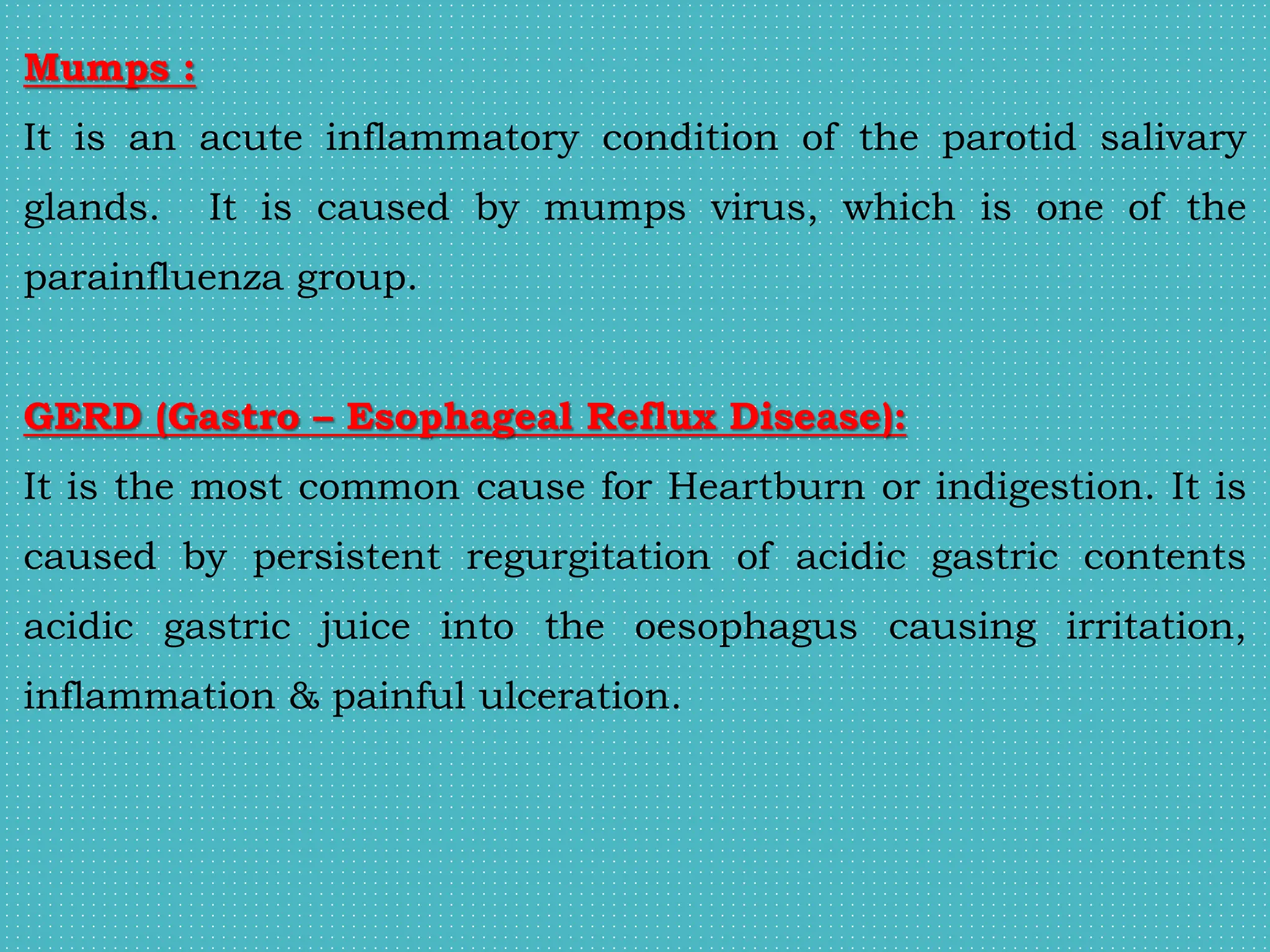 Mumps :
It is an acute inflammatory condition of the parotid salivary
glands. It is caused by mumps virus, which is one of the
parainfluenza group.
GERD (Gastro – Esophageal Reflux Disease):
It is the most common cause for Heartburn or indigestion. It is
caused by persistent regurgitation of acidic gastric contents
acidic gastric juice into the oesophagus causing irritation,
inflammation & painful ulceration.
 