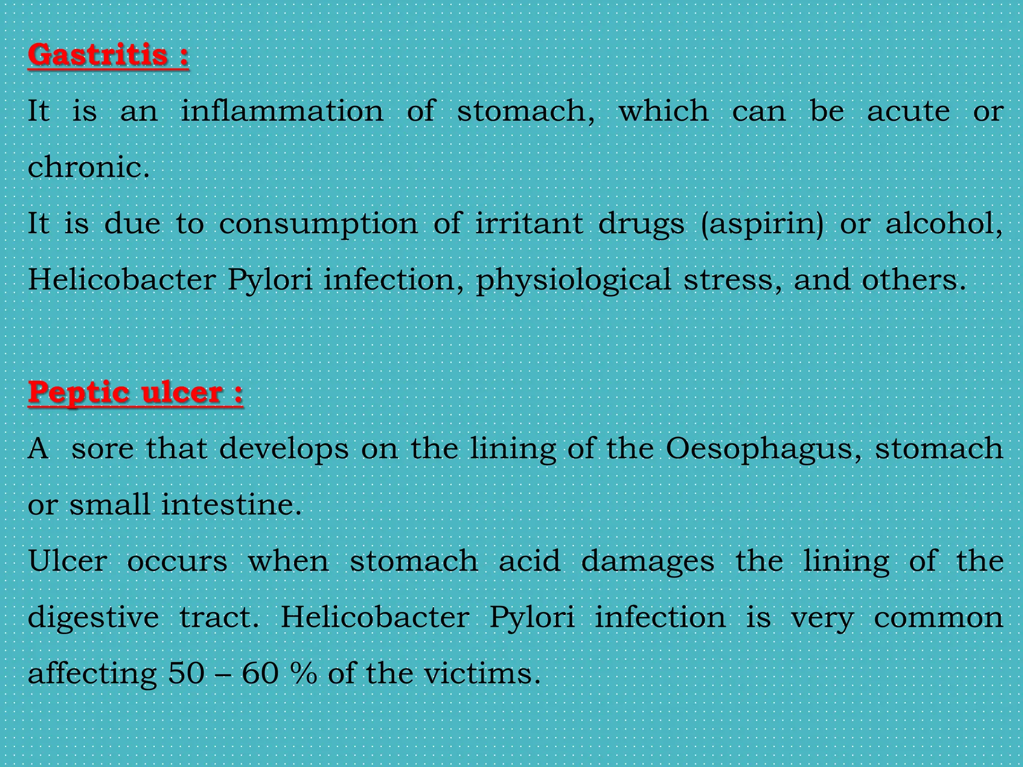 Gastritis :
It is an inflammation of stomach, which can be acute or
chronic.
It is due to consumption of irritant drugs (aspirin) or alcohol,
Helicobacter Pylori infection, physiological stress, and others.
Peptic ulcer :
A sore that develops on the lining of the Oesophagus, stomach
or small intestine.
Ulcer occurs when stomach acid damages the lining of the
digestive tract. Helicobacter Pylori infection is very common
affecting 50 – 60 % of the victims.
 