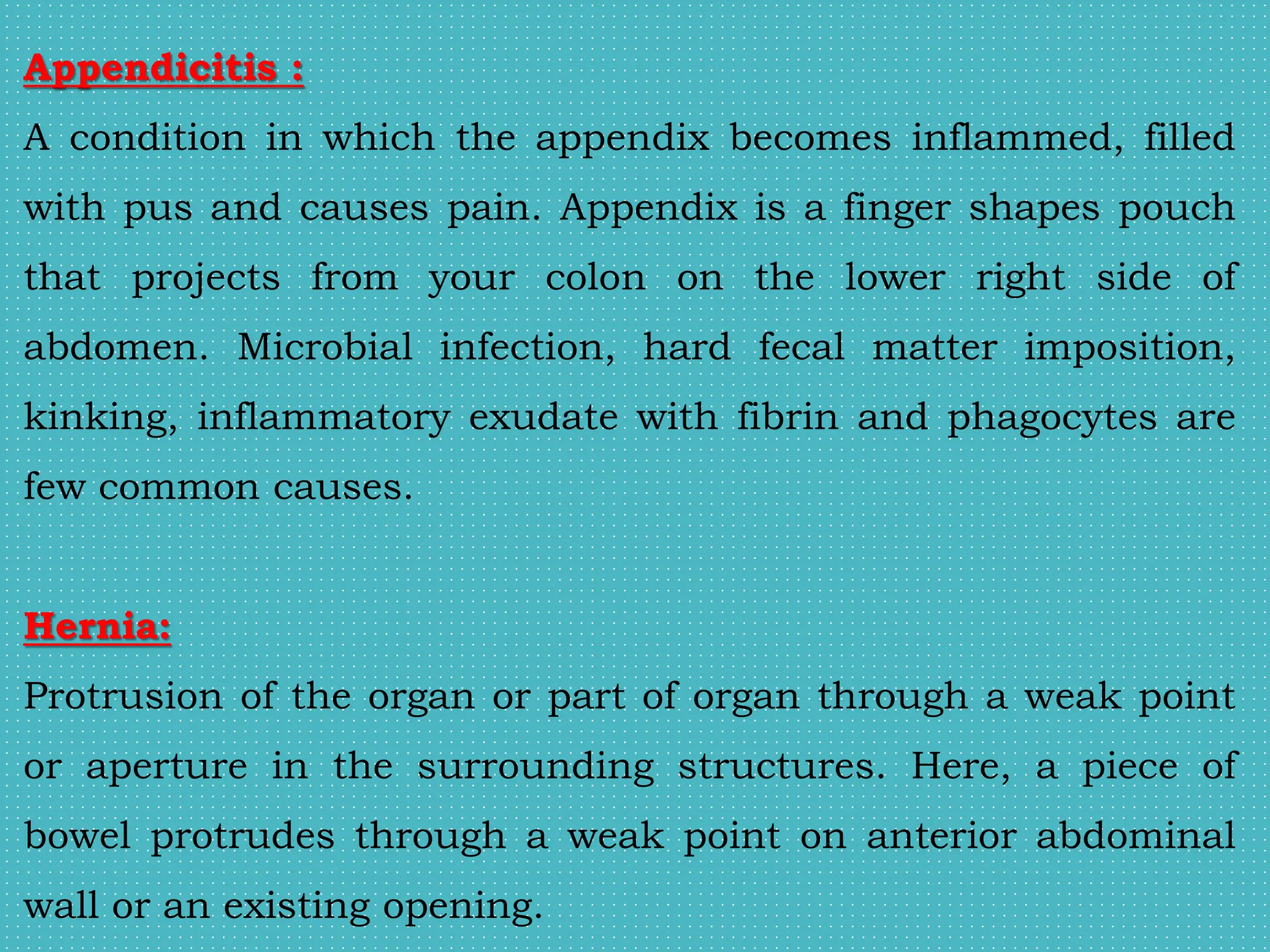 Appendicitis :
A condition in which the appendix becomes inflammed, filled
with pus and causes pain. Appendix is a finger shapes pouch
that projects from your colon on the lower right side of
abdomen. Microbial infection, hard fecal matter imposition,
kinking, inflammatory exudate with fibrin and phagocytes are
few common causes.
Hernia:
Protrusion of the organ or part of organ through a weak point
or aperture in the surrounding structures. Here, a piece of
bowel protrudes through a weak point on anterior abdominal
wall or an existing opening.
 