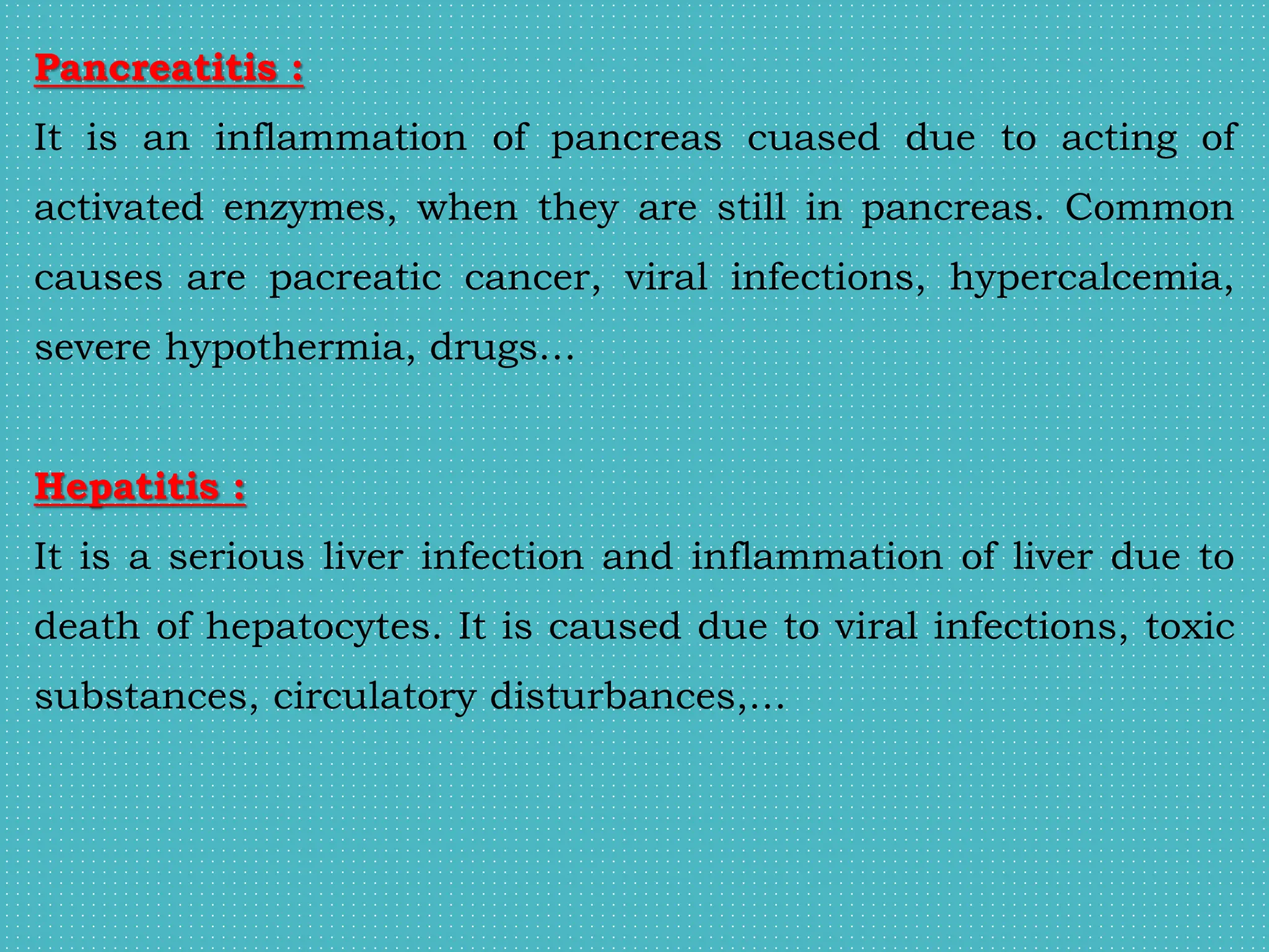 Pancreatitis :
It is an inflammation of pancreas cuased due to acting of
activated enzymes, when they are still in pancreas. Common
causes are pacreatic cancer, viral infections, hypercalcemia,
severe hypothermia, drugs…
Hepatitis :
It is a serious liver infection and inflammation of liver due to
death of hepatocytes. It is caused due to viral infections, toxic
substances, circulatory disturbances,…
 